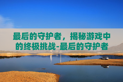 最后的守护者，揭秘游戏中的终极挑战-最后的守护者小说