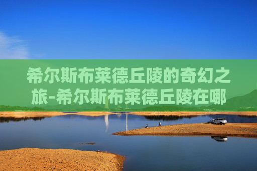 希尔斯布莱德丘陵的奇幻之旅-希尔斯布莱德丘陵在哪里 希尔斯布莱德丘陵的奇幻之旅-希尔斯布莱德丘陵在哪里