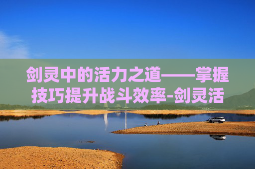剑灵中的活力之道——掌握技巧提升战斗效率-剑灵活力值怎么恢复