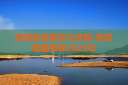 逆战配置要求全攻略-逆战配置要求2025年