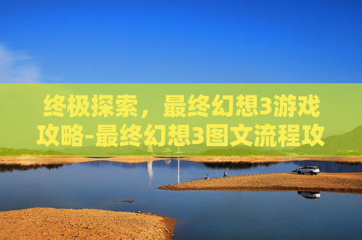 终极探索，最终幻想3游戏攻略-最终幻想3图文流程攻略