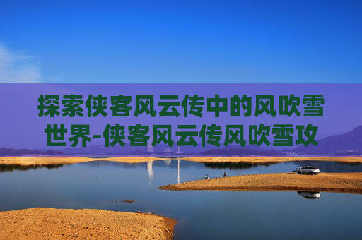 探索侠客风云传中的风吹雪世界-侠客风云传风吹雪攻略时间表