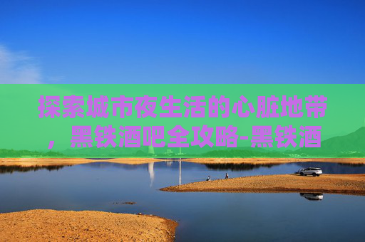 探索城市夜生活的心脏地带，黑铁酒吧全攻略-黑铁酒吧在哪里