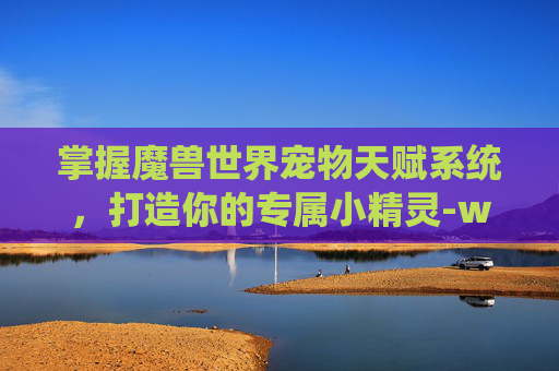 掌握魔兽世界宠物天赋系统，打造你的专属小精灵-wow宠物天赋 怎么改变