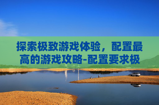探索极致游戏体验，配置最高的游戏攻略-配置要求极高的游戏