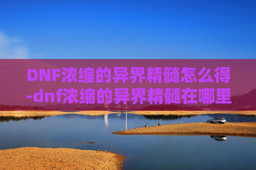 DNF浓缩的异界精髓怎么得-dnf浓缩的异界精髓在哪里打100版本