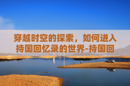 穿越时空的探索，如何进入持国回忆录的世界-持国回忆录怎么打