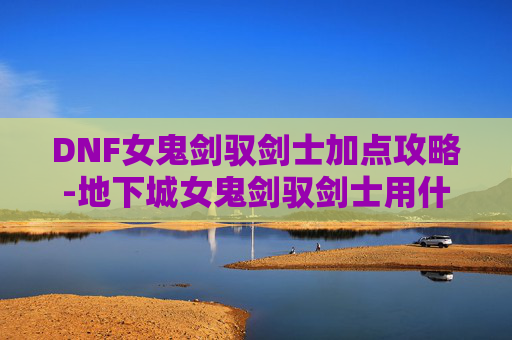 DNF女鬼剑驭剑士加点攻略-地下城女鬼剑驭剑士用什么武器