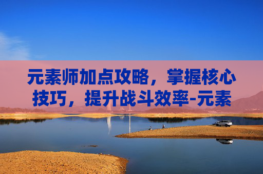元素师加点攻略，掌握核心技巧，提升战斗效率-元素师怎么加点技能