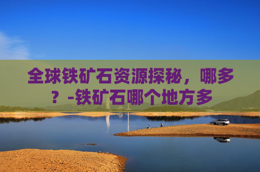 全球铁矿石资源探秘，哪多？-铁矿石哪个地方多