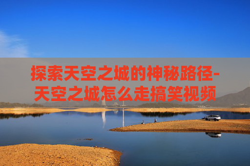 探索天空之城的神秘路径-天空之城怎么走搞笑视频