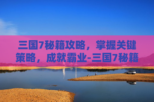 三国7秘籍攻略,掌握关键策略,成就霸业-三国7秘籍大全武将编号 三国7秘籍攻略,掌握关键策略,成就霸业-三国7秘籍大全武将编号