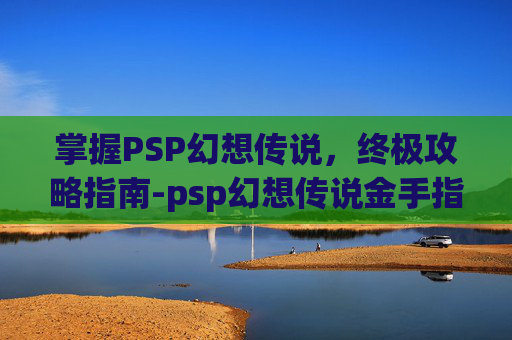 掌握PSP幻想传说，终极攻略指南-psp幻想传说金手指