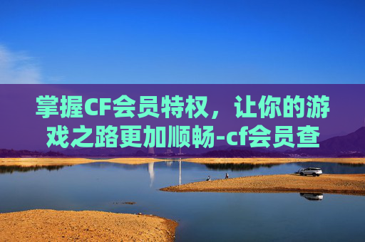 掌握CF会员特权，让你的游戏之路更加顺畅-cf会员查询