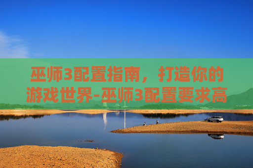 巫师3配置指南，打造你的游戏世界-巫师3配置要求高吗