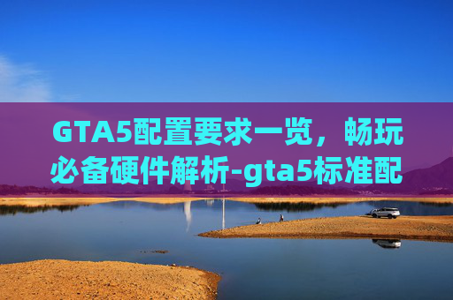 GTA5配置要求一览，畅玩必备硬件解析-gta5标准配置要求