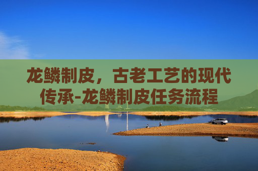 龙鳞制皮，古老工艺的现代传承-龙鳞制皮任务流程