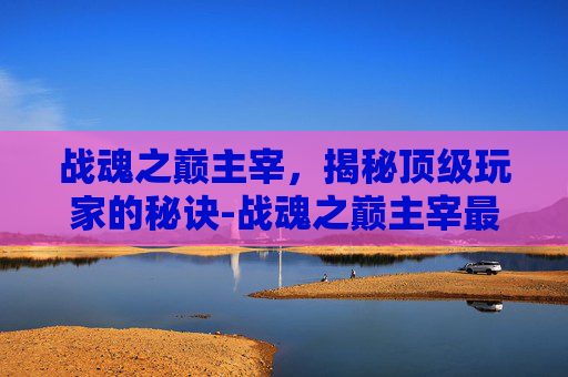 战魂之巅主宰，揭秘顶级玩家的秘诀-战魂之巅主宰最终完美版攻略