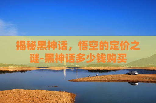 揭秘黑神话，悟空的定价之谜-黑神话多少钱购买