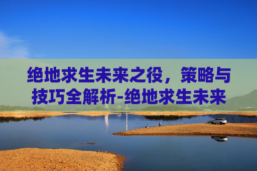 绝地求生未来之役，策略与技巧全解析-绝地求生未来之役官网