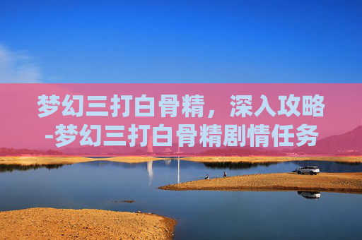 梦幻三打白骨精，深入攻略-梦幻三打白骨精剧情任务攻略