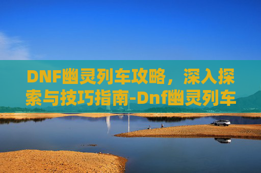 DNF幽灵列车攻略，深入探索与技巧指南-Dnf幽灵列车前置任务