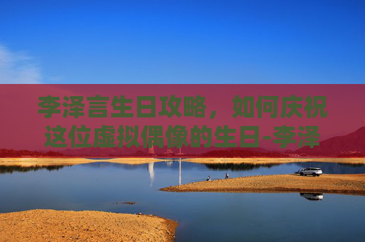 李泽言生日攻略，如何庆祝这位虚拟偶像的生日-李泽言生日几几年生的