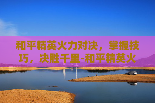 和平精英火力对决，掌握技巧，决胜千里-和平精英火力对决哪里有铁门