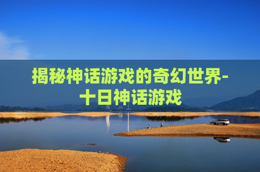 揭秘神话游戏的奇幻世界-十日神话游戏