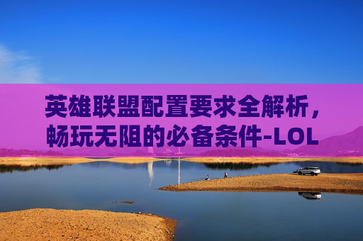 英雄联盟配置要求全解析，畅玩无阻的必备条件-LOL配置要求越来越高了