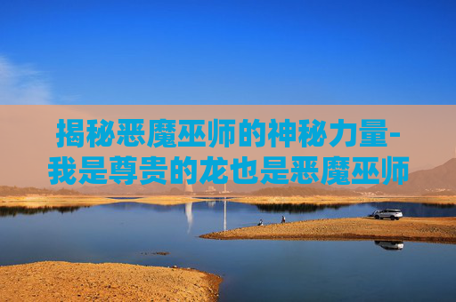 揭秘恶魔巫师的神秘力量-我是尊贵的龙也是恶魔巫师