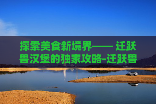 探索美食新境界—— 迁跃兽汉堡的独家攻略-迁跃兽汉堡图纸在哪里烹饪225到300图