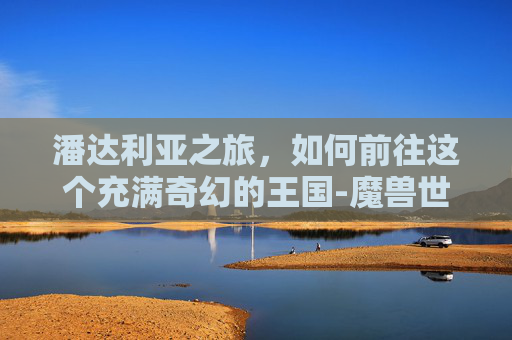 潘达利亚之旅，如何前往这个充满奇幻的王国-魔兽世界怎么去潘达利亚