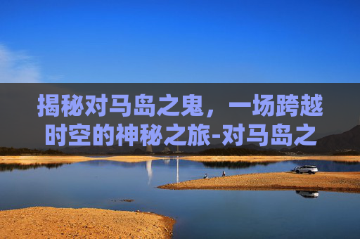 揭秘对马岛之鬼，一场跨越时空的神秘之旅-对马岛之鬼跳过剧情