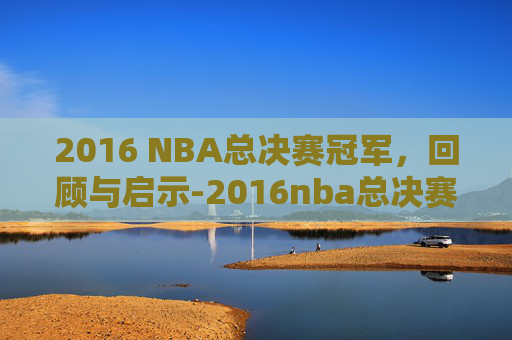 2016 NBA总决赛冠军，回顾与启示-2016nba总决赛十佳球