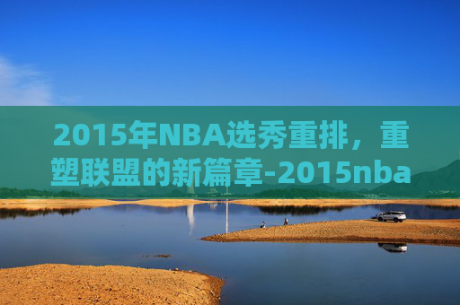 2015年NBA选秀重排，重塑联盟的新篇章-2015nba选秀结果