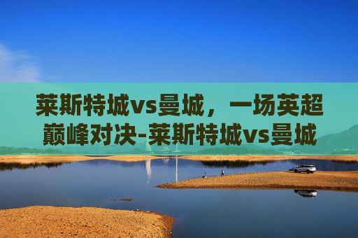 莱斯特城vs曼城，一场英超巅峰对决-莱斯特城vs曼城历史战绩