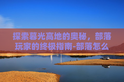 探索暮光高地的奥秘，部落玩家的终极指南-部落怎么去暮光高地最快