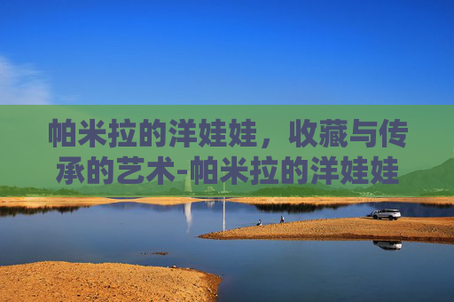 帕米拉的洋娃娃，收藏与传承的艺术-帕米拉的洋娃娃为何感人