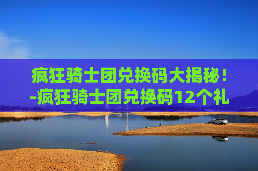 疯狂骑士团兑换码大揭秘！-疯狂骑士团兑换码12个礼包最新