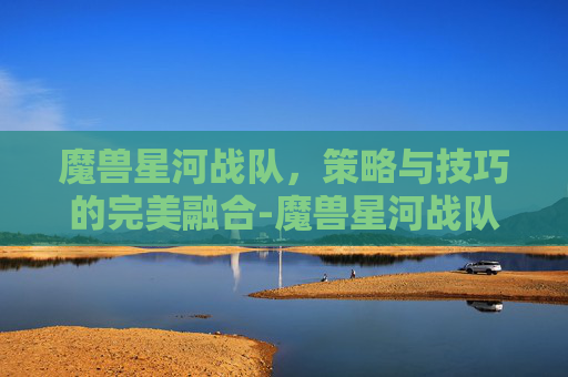 魔兽星河战队，策略与技巧的完美融合-魔兽星河战队装备版攻略