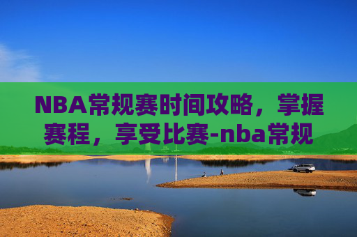 NBA常规赛时间攻略，掌握赛程，享受比赛-nba常规赛时间一般在几月