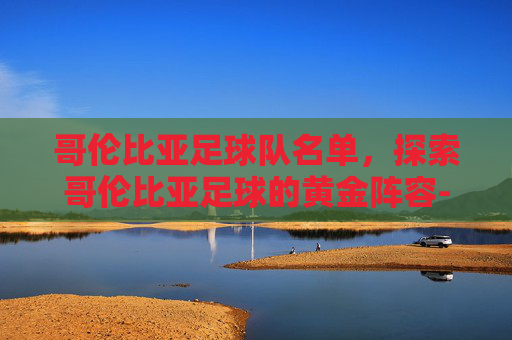 哥伦比亚足球队名单，探索哥伦比亚足球的黄金阵容-哥伦比亚足球队名单公布