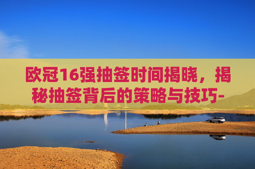 欧冠16强抽签时间揭晓，揭秘抽签背后的策略与技巧-欧冠16强抽签时间表