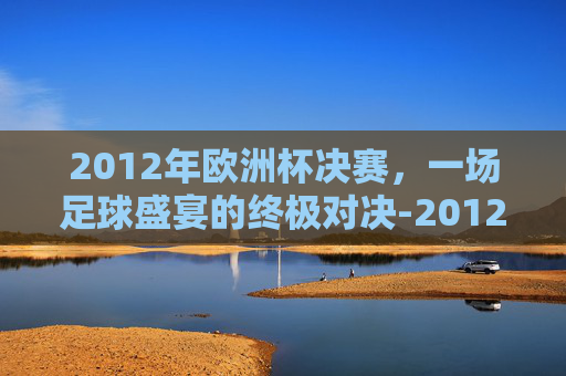 2012年欧洲杯决赛，一场足球盛宴的终极对决-2012年欧洲杯决赛西班牙vs意大利