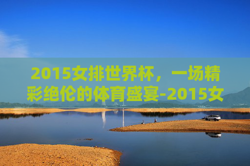 2015女排世界杯，一场精彩绝伦的体育盛宴-2015女排世界杯全场回放