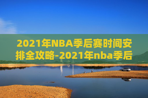 2021年NBA季后赛时间安排全攻略-2021年nba季后赛结束时间