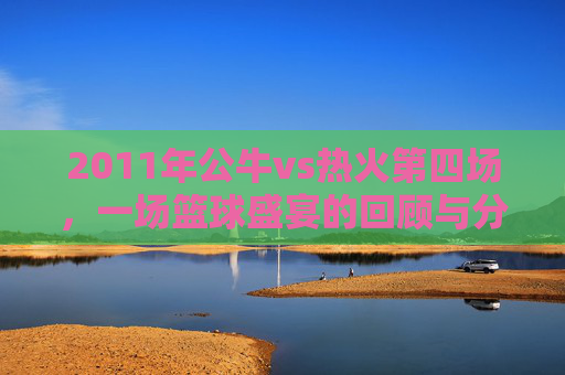 2011年公牛vs热火第四场，一场篮球盛宴的回顾与分析-2011公牛vs热火nba录像