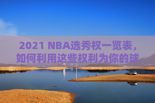 2021 NBA选秀权一览表，如何利用这些权利为你的球队带来未来？-2020nba选秀权一览表