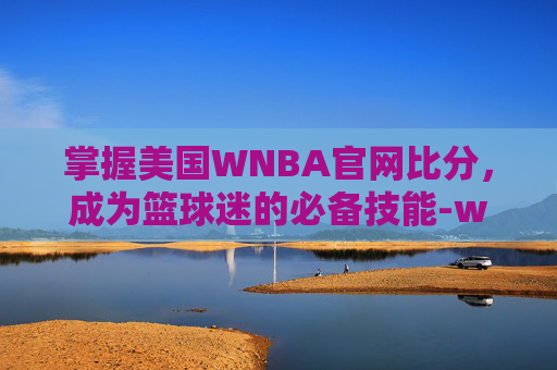 掌握美国WNBA官网比分，成为篮球迷的必备技能-wnba比分结果查询2020赛季